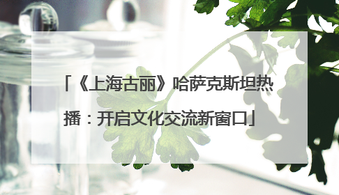 《上海古丽》哈萨克斯坦热播：开启文化交流新窗口