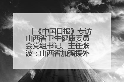 《中国日报》专访山西省卫生健康委员会党组书记、主任张波：山西省加强援外医疗工作 构建中非卫生健康共同体