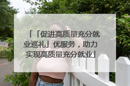 「促进高质量充分就业巡礼」优服务，助力实现高质量充分就业