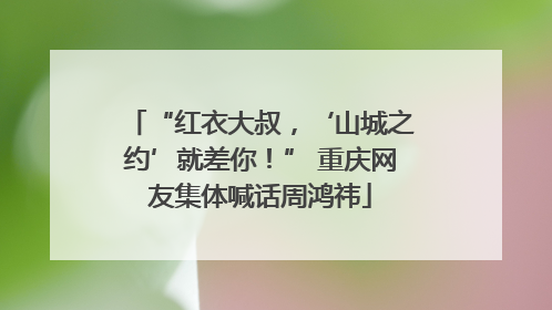 “红衣大叔，‘山城之约’就差你！” 重庆网友集体喊话周鸿祎