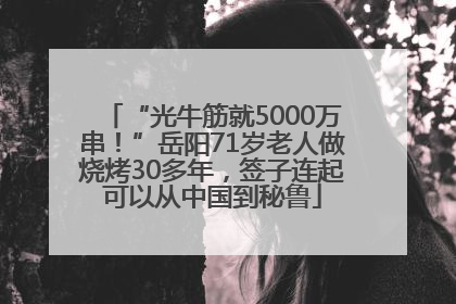 “光牛筋就5000万串！”岳阳71岁老人做烧烤30多年，签子连起可以从中国到秘鲁
