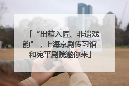 “出箱入匠、非遗戏韵”，上海京剧传习馆和宛平剧院邀你来