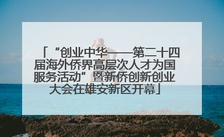 “创业中华——第二十四届海外侨界高层次人才为国服务活动”暨新侨创新创业大会在雄安新区开幕