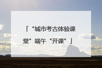 “城市考古体验课堂”端午“开课”