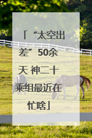 “太空出差”50余天 神二十乘组最近在忙啥