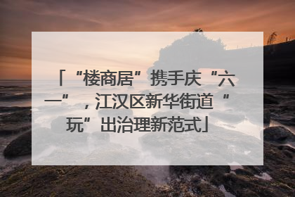 “楼商居”携手庆“六一”，江汉区新华街道“玩”出治理新范式