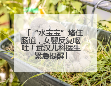 “水宝宝”堵住肠道，女婴反复呕吐！武汉儿科医生紧急提醒