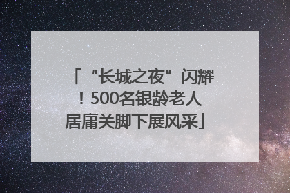“长城之夜”闪耀！500名银龄老人居庸关脚下展风采