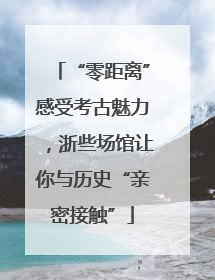 “零距离”感受考古魅力，浙些场馆让你与历史“亲密接触”
