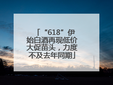 “618”伊始白酒再现低价大促苗头，力度不及去年同期