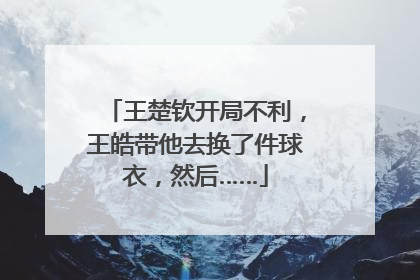 王楚钦开局不利，王皓带他去换了件球衣，然后……