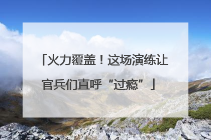 火力覆盖！这场演练让官兵们直呼“过瘾”