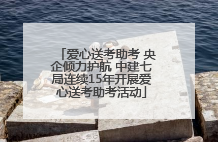爱心送考助考 央企倾力护航 中建七局连续15年开展爱心送考助考活动