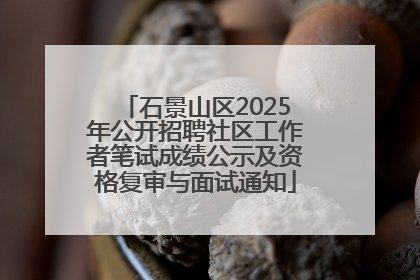 石景山区2025年公开招聘社区工作者笔试成绩公示及资格复审与面试通知