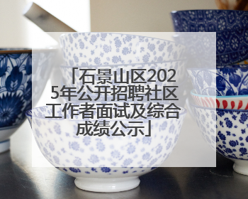 石景山区2025年公开招聘社区工作者面试及综合成绩公示