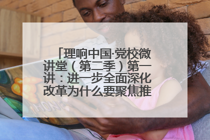 理响中国·党校微讲堂（第二季）第一讲：进一步全面深化改革为什么要聚焦推进中国式现代化