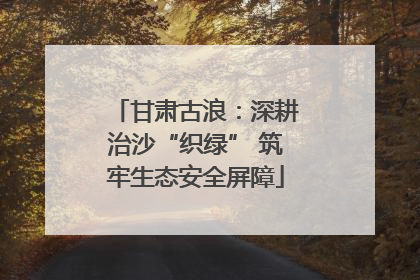 甘肃古浪：深耕治沙“织绿” 筑牢生态安全屏障