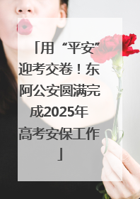 用“平安”迎考交卷！东阿公安圆满完成2025年高考安保工作