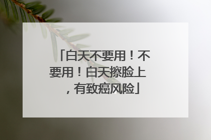 白天不要用！不要用！白天擦脸上，有致癌风险