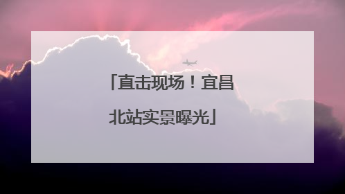直击现场！宜昌北站实景曝光