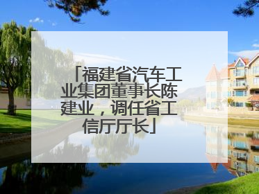 福建省汽车工业集团董事长陈建业，调任省工信厅厅长