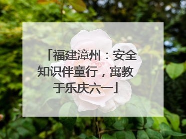 福建漳州：安全知识伴童行，寓教于乐庆六一