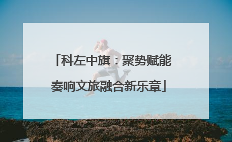 科左中旗：聚势赋能 奏响文旅融合新乐章