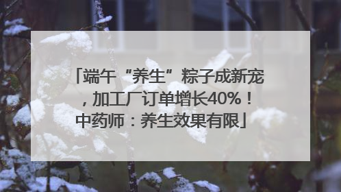 端午“养生”粽子成新宠，加工厂订单增长40%！中药师：养生效果有限