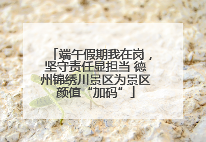 端午假期我在岗，坚守责任显担当 德州锦绣川景区为景区颜值“加码”