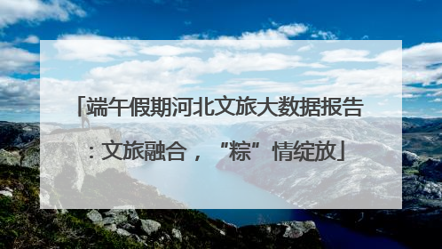 端午假期河北文旅大数据报告：文旅融合，“粽”情绽放