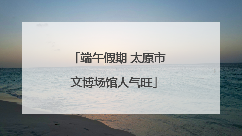 端午假期 太原市文博场馆人气旺