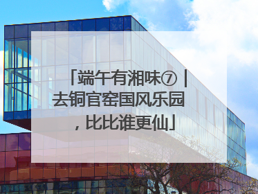 端午有湘味⑦｜去铜官窑国风乐园，比比谁更仙