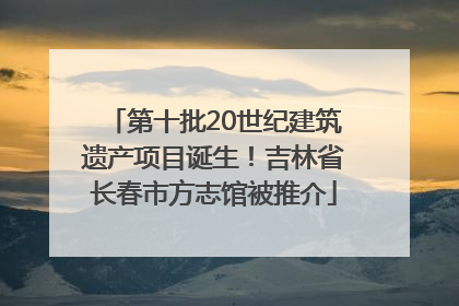 第十批20世纪建筑遗产项目诞生！吉林省长春市方志馆被推介