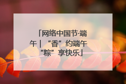 网络中国节·端午｜“香”约端午 “粽”享快乐