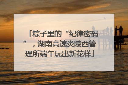 粽子里的“纪律密码”，湖南高速炎陵西管理所端午玩出新花样