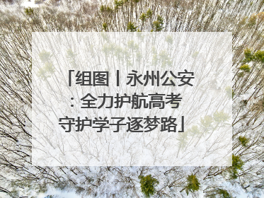 组图丨永州公安：全力护航高考 守护学子逐梦路