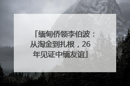 缅甸侨领李伯波：从淘金到扎根，26年见证中缅友谊