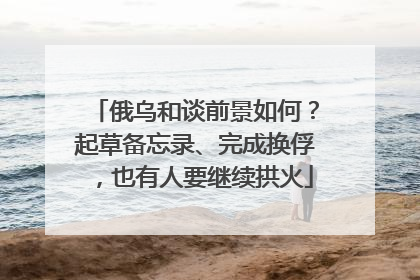 俄乌和谈前景如何？起草备忘录、完成换俘，也有人要继续拱火