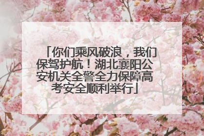 你们乘风破浪，我们保驾护航！湖北襄阳公安机关全警全力保障高考安全顺利举行