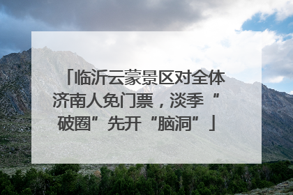 临沂云蒙景区对全体济南人免门票，淡季“破圈”先开“脑洞”