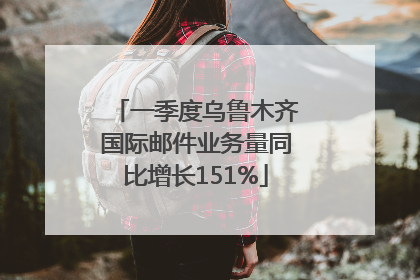 一季度乌鲁木齐国际邮件业务量同比增长151%