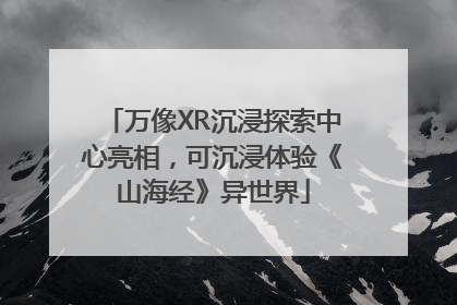 万像XR沉浸探索中心亮相，可沉浸体验《山海经》异世界