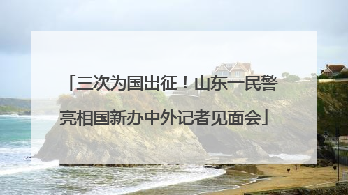 三次为国出征！山东一民警亮相国新办中外记者见面会