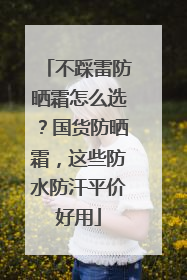 不踩雷防晒霜怎么选？国货防晒霜，这些防水防汗平价好用