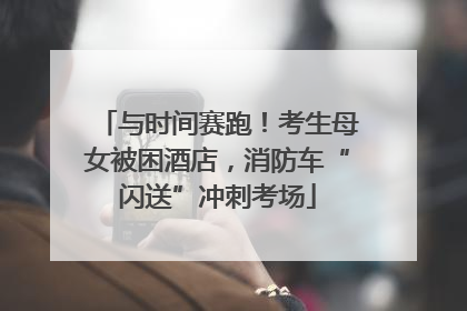 与时间赛跑！考生母女被困酒店，消防车“闪送”冲刺考场