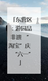 东营区：游园品非遗 “淘宝”庆“六一”