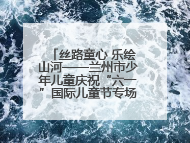 丝路童心 乐绘山河——兰州市少年儿童庆祝“六一”国际儿童节专场音乐会成功举办