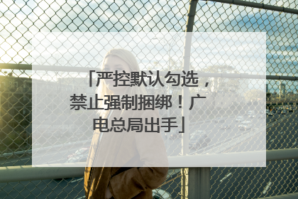 严控默认勾选，禁止强制捆绑！广电总局出手