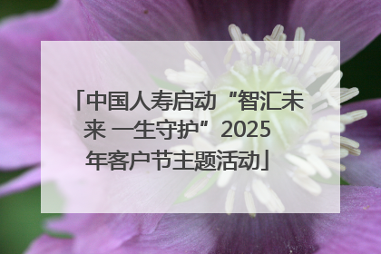 中国人寿启动“智汇未来 一生守护”2025年客户节主题活动