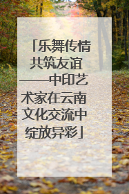 乐舞传情 共筑友谊——中印艺术家在云南文化交流中绽放异彩